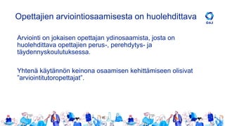 Opettajien arviointiosaamisesta on huolehdittava
Arviointi on jokaisen opettajan ydinosaamista, josta on
huolehdittava opettajien perus-, perehdytys- ja
täydennyskoulutuksessa.
Yhtenä käytännön keinona osaamisen kehittämiseen olisivat
”arviointitutoropettajat”.
 