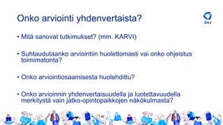 Onko arviointi yhdenvertaista?
• Mitä sanovat tutkimukset? (mm. KARVI)
• Suhtaudutaanko arviointiin huolettomasti vai onko ohjeistus
toimimatonta?
• Onko arviointiosaamisesta huolehdittu?
• Onko arvioinnin yhdenvertaisuudella ja luotettavuudella
merkitystä vain jatko-opintopaikkojen näkökulmasta?
 