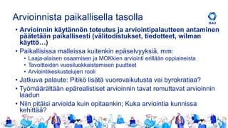 Arvioinnista paikallisella tasolla
• Arvioinnin käytännön toteutus ja arviointipalautteen antaminen
päätetään paikallisesti (välitodistukset, tiedotteet, wilman
käyttö…)
• Paikallisissa malleissa kuitenkin epäselvyyksiä, mm:
• Laaja-alaisen osaamisen ja MOKkien arviointi erillään oppiaineista
• Tavoitteiden vuosiluokkaistamisen puutteet
• Arviointikeskustelujen rooli
• Jatkuva palaute: Pitikö lisätä vuorovaikutusta vai byrokratiaa?
• Työmäärältään epärealistiset arvioinnin tavat romuttavat arvioinnin
laadun
• Niin pitäisi arvioida kuin opitaankin; Kuka arviointia kunnissa
kehittää?
 