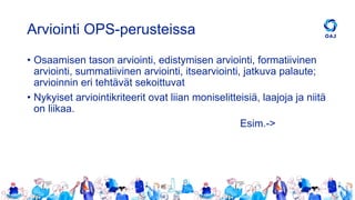Arviointi OPS-perusteissa
• Osaamisen tason arviointi, edistymisen arviointi, formatiivinen
arviointi, summatiivinen arviointi, itsearviointi, jatkuva palaute;
arvioinnin eri tehtävät sekoittuvat
• Nykyiset arviointikriteerit ovat liian moniselitteisiä, laajoja ja niitä
on liikaa.
Esim.->
 