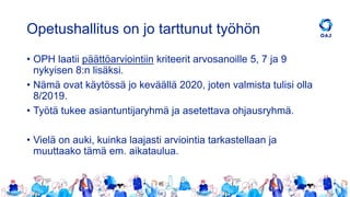 Opetushallitus on jo tarttunut työhön
• OPH laatii päättöarviointiin kriteerit arvosanoille 5, 7 ja 9
nykyisen 8:n lisäksi.
• Nämä ovat käytössä jo keväällä 2020, joten valmista tulisi olla
8/2019.
• Työtä tukee asiantuntijaryhmä ja asetettava ohjausryhmä.
• Vielä on auki, kuinka laajasti arviointia tarkastellaan ja
muuttaako tämä em. aikataulua.
 