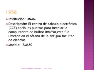  Institución: UNAM
 Descripción: El centro de calculo electrónica
(CCE) abrió las puertas para instalar la
computadora de bulbos IBM650,esta fue
ubicada en el sótano de la antigua facultad
de ciencias.
 Modelo: IBM650
04/12/2015Ricardo José Medina Pacheco 1°H 1
 