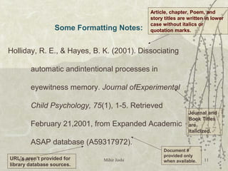 Some Formatting Notes:
Holliday, R. E., & Hayes, B. K. (2001). Dissociating
automatic andintentional processes in
eyewitness memory. Journal ofExperimental
Child Psychology, 75(1), 1-5. Retrieved
February 21,2001, from Expanded Academic
ASAP database (A59317972).
Article, chapter, Poem, and
story titles are written in lower
case without italics or
quotation marks.
Journal and
Book Titles
are
italicized.
Document #
provided only
when available.
URL’s aren’t provided for
library database sources.
04/05/15 Mihir Joshi 11
 