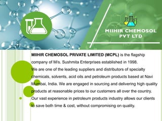 MIIHIR CHEMOSOL PRIVATE LIMITED (MCPL) is the flagship
company of M/s. Sushmita Enterprises established in 1998.
We are one of the leading suppliers and distributors of specialty
chemicals, solvents, acid oils and petroleum products based at Navi
Mumbai, India. We are engaged in sourcing and delivering high quality
products at reasonable prices to our customers all over the country.
Our vast experience in petroleum products industry allows our clients
to save both time & cost, without compromising on quality.
 