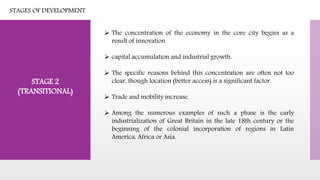 STAGE 2
(TRANSITIONAL)
 The concentration of the economy in the core city begins as a
result of innovation.
 capital accumulation and industrial growth.
 The specific reasons behind this concentration are often not too
clear, though location (better access) is a significant factor.
 Trade and mobility increase.
 Among the numerous examples of such a phase is the early
industrialization of Great Britain in the late 18th century or the
beginning of the colonial incorporation of regions in Latin
America, Africa or Asia.
STAGES OF DEVELOPMENT
 