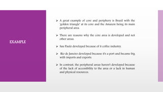  A great example of core and periphery is Brazil with the
'golden triangle' at its core and the Amazon being its main
peripheral area.
 There are reasons why the core area is developed and not
other areas.
 Sau Paulo developed because of it coffee industry.
 Rio de Janeiro developed because it's a port and became big
with imports and exports.
 In contrast, the peripheral areas haven't developed because
of the lack of accessibility to the area or a lack in human
and physical resources.
EXAMPLE
 