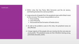  Within cities like Sao Paulo, Belo Horizonte and Rio de Janeiro,
overheating has become a serious problem.
 Large amounts of people from the peripheral areas within Brazil move
to the core area.This causes many problems such as:
 Overcrowding.
 Lack of housing.
 And sometimes the formation of favelas (slum).
 As well as the problems cuses to the cities, the peripheral areas are
also effected.
 A large majority of the people who are moving into the core area are
young adults. The peripheral areas are then therefore loosing young,
potentially educated, adults.
Continued….
 