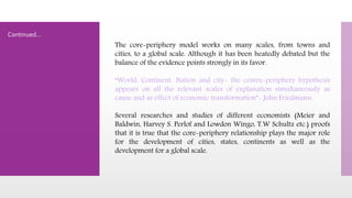 The core-periphery model works on many scales, from towns and
cities, to a global scale. Although it has been heatedly debated but the
balance of the evidence points strongly in its favor.
“World, Continent, Nation and city- the centre-periphery hypothesis
appears on all the relevant scales of explanation simultaneously as
cause and as effect of economic transformation”- John Friedmann.
Several researches and studies of different economists (Meier and
Baldwin, Harvey S. Perlof and Lowdon Wingo, T.W Schultz etc.) proofs
that it is true that the core-periphery relationship plays the major role
for the development of cities, states, continents as well as the
development for a global scale.
Continued…
 