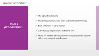 STAGES OF DEVELOPMENT
 The agricultural society
 localized economies and a small scale settlement structure.
 Each settlement is fairly isolated
 Activities are dispersed and mobility is low.
 There are limited differences between spatial entities in terms
of levels of economic development.
STAGE 1
(PRE-INDUSTRIAL)
 