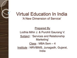 Virtual Education In India
‘A New Dimension of Service’
Prepared By
Lodhia Mihir J. & Purohit Gaurang V.
Subject : ‘Services and Relationship
Marketing’
Class : MBA Sem – 4
Guided by : Dr. Jagrut Vasavada
Institute : NRVIBMS, Junagadh, Gujarat,
India
 