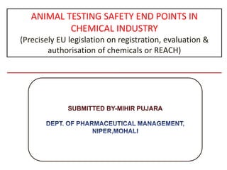 ANIMAL TESTING SAFETY END POINTS IN CHEMICAL INDUSTRY (Precisely EU legislation on registration, evaluation & authorisation of chemicals or REACH)  SUBMITTED BY-MIHIR PUJARA DEPT. OF PHARMACEUTICAL MANAGEMENT, NIPER,MOHALI 
