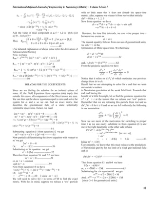 International Refereed Journal of Engineering & Technology (IRJET) – Volume I Issue I
31
= sin 𝜑 [1/2𝑛′(𝑒−2𝑛
) + ½ -½ (m’𝑒−2𝑛
)
+½r(𝑒−2𝑛
) ]
And the value of ricci component at 𝜇, 𝜈 = 1,2 is (0,0,-(cot
φ)/4r , (cot φ)/4r)
Thus, 𝑅 𝜇𝜈= {
0 + 0 +
cot 𝜑
4𝑟
−
cot 𝜑
4𝑟
= 0 , 𝑓𝑜𝑟 𝜇, 𝜈 = {1,2}
0 + 0 + 0 + 0 = 0 𝑓𝑜𝑟 𝑎𝑙𝑙 𝜇 𝜈
----------46
[For detailed explanation of above value refer the derivation of
Schwarzschild Metric]
Now, we have
R₀₀ = 𝑒2𝑚−2𝑛
[ 2m’² + m’’ - m’n’ + m’/r ]
---------47
R₁₁ = [ m’’ + m’² - m’n’ –n’/r – 1/2r² ]
----------48
R₂₂ = [ -½- ½ cot² 𝜑 + 3/2 (n’𝑒−2𝑛
) + ½(𝑒−2𝑛
) ] --------------
-------------49
R₃₃ = sin 𝜑 [1/2𝑛′(𝑒−2𝑛
) + ½ -½ (m’𝑒−2𝑛
) + ½r(𝑒−2𝑛
) ] ------
-----------------50
SOLVING FOR THE COEFFICIENTS
Since we are finding the solution for an isolated sphere of
mass, M, the Field Equations from equation (46) imply that
outside this mass, all components of the Ricci tensor are zero.
We can then set the above equations equal to zero and solve the
system for m and n so we can find an exact metric that
describes the gravitational field of a static spherically
symmetric space-time. Hence, we need
2m’² + m’’ - m’n’ + m’/r = 0 ------------51
m’’ + m’² - m’n’ –n’/r – 1/2r² = 0 ------52
-½- ½ cot² 𝜑 + 3/2 (n’𝑒−2𝑛
) + ½(𝑒−2𝑛
) = 0
-----------------------53 1/2𝑛′(𝑒−2𝑛
) + ½ -½
(m’𝑒−2𝑛
) + ½r(𝑒−2𝑛
) = 0
-------------------54
Subtracting equation 51 from equation 52 we get
m’² + m’/r + n’/r + 1/2r² = 0 ----------55
Now partially differentiating the above equation with respect to
m’ we get
2m’ + 1/r = 0
Or, m’ = -1/(2r) ----------------------56
Substituting m’ in equation we get
n’ = 1/(2r) ---------------------57
Therefore from equation 56 and 57 we have
m’ + n’ = 0 ----------------58
or, m + n = constant
and m = -n -----------------59
Now from equation 54 we have
½𝑛′(𝑒−2𝑛
) + ½ -½ (m’𝑒−2𝑛
) + ½r(𝑒−2𝑛
) = 0
Or, (2𝑒−2𝑛
)/r = -1
= 𝑒2𝑚
= -r /2 -----60 [ since , m = -n ]
We will need to solve for r in terms of M to find the exact
metric. With this in mind, suppose we release a ‘test’ particle
with so little mass that it does not disturb the space-time
metric. Also, suppose we release it from rest so that initially
𝑑𝑥 𝜇
= 0 for μ = 1, 2, 3
Now from equation we have
ds = 𝑒2𝑚
dt + 𝑒2𝑛
dr + r dφ + r sin φdθ
= 𝑒2𝑚
dt + 0 + 0 +0
However, for time like intervals, we can relate proper time τ
between two events as
dτ = ds/c
The second equality follows from our use of geometrized units;
we set c = 1 in the
formulation of Mihir space time. We then have
dτ = ds =𝑒2𝑚
𝑑𝑡
dt/dτ = 1/𝑒2𝑚
--------------------61
and, (dt/dτ) ² = (1/𝑒2𝑚
)² ----------62
From the geodesic equation we have
Notice that it relies on 𝑑𝑥 𝜇
/ dτ which motivates our previous
change from ds to dτ.
Recall that we are attempting to solve for r and that we want
our metric to reduce
to Newtonian gravitation at the weak field limit. Towards that
end, and having the
benefit of a little foresight, let us find the geodesic equation for
𝑥 𝜆
= 𝑥1
= r at the instant that we release our ‘test’ particle.
Remember that we are releasing this particle from rest and so
𝑑𝑥 𝜆
/𝑑𝜏= 0 for λ ≠ 0 and so we are left with only the following
in our summation
Now we see more of the motivation for switching to proper
time τ as we can easily substitute in from equation (61) and
move the right hand term to the other side to have
d²r/ dτ² = -m’(𝑒2𝑚−2𝑛
) 𝑒4𝑚
= - m’ 𝑒(2𝑚+2𝑚)−4𝑚
[as m= -n]
= -m’
= - ( -1/2r) = 1/2r ---------63
[since m’ = -1/2r]
Conveniently, we know that this must reduce to the predictions
of Newtonian gravity for the limit of a weak gravitational field
and so
d²r/ dτ² = −GM/r² --------------------64
Thus from equation 63 and 64 we have
1/2r = −GM/r²
or, r = -2MG = -2M --------------------65
Substituting for r in equation 60 we get
𝑒2𝑚
= -r/2 = 2MG/2 = M
And, 𝑒2𝑚
= 𝑒−2𝑛
= -2/r = 2/2MG = 1/M
[since G=1 for geometrized units ]
 