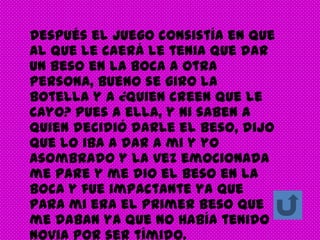Después el juego consistía en que
al que le caerá le tenia que dar
un beso en la boca a otra
persona, bueno se giro la
botella y a ¿quien creen que le
cayo? Pues a ella, y ni saben a
quien decidió darle el beso, dijo
que lo iba a dar a mi y yo
asombrado y la vez emocionada
me pare y me dio el beso en la
boca y fue impactante ya que
para mi era el primer beso que
me daban ya que no había tenido
novia por ser tímido.
 