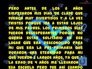 Pero antes de los 6 años
empezaron mis días de clase que
fueron muy divertidos y a la vez
tristes porque iba a estar lejos
de mis padres. Los primeros días
fueron desesperantes porque no
quería estar solitario en ese
lugar que era desconocido para
mi que era la PRE-primaria que
duraron una eternidad para mi
que fueron 3 largos años, ya que a
la edad de 4 años me llevaron a
esa escuela pero fue ahí cuando
 