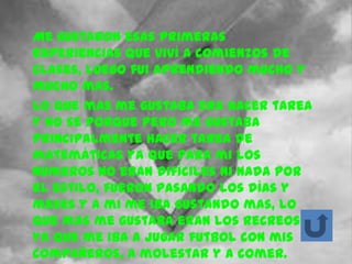Me gustaron esas primeras
experiencias que viví a comienzos de
clases, luego fui aprendiendo mucho y
mucho mas.
Lo que mas me gustaba era hacer tarea
y no se porque pero me gustaba
principalmente hacer tarea de
matemáticas ya que para mi los
números no eran difíciles ni nada por
el estilo, fueron pasando los días y
meses y a mi me iba gustando mas, lo
que mas me gustaba eran los recreos
ya que me iba a jugar futbol con mis
compañeros, a molestar y a comer.
 