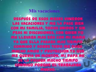 Mis vacaciones
 Después de esos meses vinieron
 las vacaciones y me la pase bien
con mi familia, todos unidos y sin
 peas ni discusiones, con quien yo
me llevaba mas era con mi mama
 ya que ella pasaba mas tiempo
  conmigo y sobre todo me daba
mucho amor y protección ya que
me quería un montón, mi papa no
    se la pasaba mucho tiempo
  conmigo porque el trabajaba
              mucho.
 