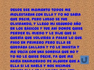 Desde ese momento todos me
molestaban con ella y yo no sabia
que decir, pero luego se fue
olvidando, y llego mi segundo año
en los básicos y fue ahí donde quise
perder el miedo y le dije que si
quería que volviera a pasar lo que
paso en primero pero ella se
quedaba callada y yo le insistía y
me decía con una sonrisa que no y
yo no le quise decir, ya que me
había enamorado de alguien que a
ella si le hable y nos hicimos
 