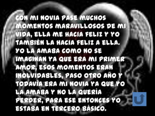 Con mi novia pase muchos
momentos maravillosos de mi
vida, ella me hacia feliz y yo
también la hacia feliz a ella.
Yo la amaba como no se
imaginan ya que era mi primer
amor, esos momentos eran
inolvidables, paso otro año y
todavía era mi novia ya que yo
la amaba y no la quería
perder, para ese entonces yo
estaba en tercero básico.
 