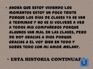 • Ahora que estoy viviendo los
  momentos estoy un poco triste
  porque los días de clases ya se van
  a terminar y no se si volveré a ver
  a todos mis compañeros porque
  algunos van mal en las clases, pero
  de doy gracias a Dios porque
  gracias a el voy bien en todo y
  sobre todo con mi amor Melany.


• ESTA HISTORIA CONTINUARA
 