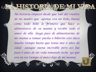 Mi historia empezó desde que Salí del vientre
de mi madre que apenas era un bebe, bueno
como todo bebe lo primero que hace es
alimentarse de su mamá y recibir todo el
amor de ella   luego pase de alimentarme de
mi mamá a tomar pacha o biberón esto duro
mucho tiempo hasta que tenia mis 6 años de
edad   aunque suena increíble pero así fue
pase 6 años de mi vida tomando leche ya que
era en ese tiempo el único hijo de mi mamá.
 