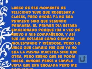Luego de ese momento de
felicidad tuve que regresar a
clases, pero ahora ya no era
primero sino que segundo
primaria, el primer dia estaba
emocionado porque iba a ver de
nuevo a mis compañeros, y así
fue ahí estaban como siempre
molestando y riéndose, pero lo
único que cambio fue que ya no
era la misma maestra sino que
otra, pero bueno que se podía
hacer, aunque pensé a simple
vista que era enojada pero me
 