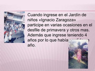 Cuando ingrese en el Jardín de
niños «Ignacio Zaragoza»
participe en varias ocasiones en el
desfile de primavera y otros mas.
Además que ingrese teniendo 4
años por lo que había perdido un
año.

 