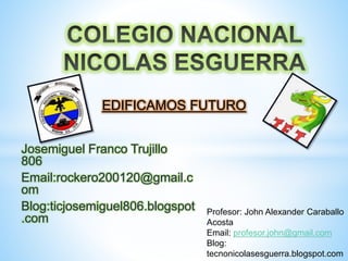 Josemiguel Franco Trujillo
806
Email:rockero200120@gmail.c
om
Blog:ticjosemiguel806.blogspot
.com
EDIFICAMOS FUTURO
Profesor: John Alexander Caraballo
Acosta
Email: profesor.john@gmail.com
Blog:
tecnonicolasesguerra.blogspot.com
 