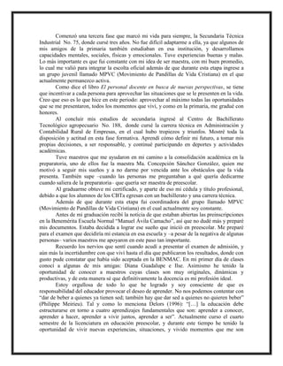 Comenzó una tercera fase que marcó mi vida para siempre, la Secundaria Técnica
Industrial No. 75, donde cursé tres años. No fue difícil adaptarme a ella, ya que algunos de
mis amigos de la primaria también estudiaban en esa institución, y desarrollamos
capacidades mentales, sociales, físicas y emocionales. Tuve experiencias buenas y malas.
Lo más importante es que fui constante con mi idea de ser maestra, con mi buen promedio,
lo cual me valió para integrar la escolta oficial además de que durante esta etapa ingrese a
un grupo juvenil llamado MPVC (Movimiento de Pandillas de Vida Cristiana) en el que
actualmente permanezco activa.
Como dice el libro El personal docente en busca de nuevas perspectivas, se tiene
que incentivar a cada persona para aprovechar las situaciones que se le presenten en la vida.
Creo que eso es lo que hice en este periodo: aprovechar al máximo todas las oportunidades
que se me presentaron, todos los momentos que viví, y como en la primaria, me gradué con
honores.
Al concluir mis estudios de secundaria ingresé al Centro de Bachillerato
Tecnológico agropecuario No. 188, donde cursé la carrera técnica en Administración y
Contabilidad Rural de Empresas, en el cual hubo tropiezos y triunfos. Mostré toda la
disposición y actitud en esta fase formativa. Aprendí cómo definir mi futuro, a tomar mis
propias decisiones, a ser responsable, y continué participando en deportes y actividades
académicas.
Tuve maestros que me ayudaron en mi camino a la consolidación académica en la
preparatoria, uno de ellos fue la maestra Ma. Concepción Sánchez González, quien me
motivó a seguir mis sueños y a no darme por vencida ante los obstáculos que la vida
presenta. También supe –cuando las personas me preguntaban a qué quería dedicarme
cuando saliera de la preparatoria– que quería ser maestra de preescolar.
Al graduarme obtuve mi certificado, y aparte de eso mi cédula y título profesional,
debido a que los alumnos de los CBTa egresan con un bachillerato y una carrera técnica.
Además de que durante esta etapa fui coordinadora del grupo llamado MPVC
(Movimiento de Pandillas de Vida Cristiana) en el cual actualmente soy constante.
Antes de mi graduación recibí la noticia de que estaban abiertas las preinscripciones
en la Benemérita Escuela Normal “Manuel Ávila Camacho”, así que no dudé más y preparé
mis documentos. Estaba decidida a lograr ese sueño que inició en preescolar. Me preparé
para el examen que decidiría mi estancia en esa escuela y –a pesar de la negativa de algunas
personas– varios maestros me apoyaron en este paso tan importante.
Recuerdo los nervios que sentí cuando acudí a presentar el examen de admisión, y
aún más la incertidumbre con que viví hasta el día que publicaron los resultados, donde con
gusto pude constatar que había sido aceptada en la BENMAC. En mi primer día de clases
conocí a algunas de mis amigas: Diana Guadalupe e Ilse. Asimismo he tenido la
oportunidad de conocer a maestros cuyas clases son muy originales, dinámicas y
productivas, y de esta manera sé que definitivamente la docencia es mi profesión ideal.
Estoy orgullosa de todo lo que he logrado y soy consciente de que es
responsabilidad del educador provocar el deseo de aprender. No nos podemos contentar con
“dar de beber a quienes ya tienen sed; también hay que dar sed a quienes no quieren beber”
(Philippe Meirieu). Tal y como lo menciona Delors (1996): “[…] la educación debe
estructurarse en torno a cuatro aprendizajes fundamentales que son: aprender a conocer,
aprender a hacer, aprender a vivir juntos, aprender a ser”. Actualmente curso el cuarto
semestre de la licenciatura en educación preescolar, y durante este tiempo he tenido la
oportunidad de vivir nuevas experiencias, situaciones, y vivido momentos que me son
 