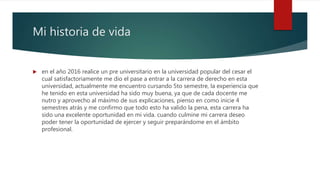 Mi historia de vida
 en el año 2016 realice un pre universitario en la universidad popular del cesar el
cual satisfactoriamente me dio el pase a entrar a la carrera de derecho en esta
universidad, actualmente me encuentro cursando 5to semestre, la experiencia que
he tenido en esta universidad ha sido muy buena, ya que de cada docente me
nutro y aprovecho al máximo de sus explicaciones, pienso en como inicie 4
semestres atrás y me confirmo que todo esto ha valido la pena, esta carrera ha
sido una excelente oportunidad en mi vida. cuando culmine mi carrera deseo
poder tener la oportunidad de ejercer y seguir preparándome en el ámbito
profesional.
 