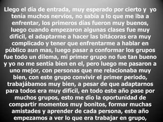 Llego el día de entrada, muy esperado por cierto y yo
tenía muchos nervios, no sabía a lo que me iba a
enfrentar, los primeros días fueron muy buenos,
luego cuando empezaron algunas clases fue muy
difícil, el adaptarme a hacer las bitácoras era muy
complicado y tener que enfrentarme a hablar en
público aun mas, luego pasar a conformar los grupos
fue todo un dilema, mi primer grupo no fue tan bueno
y yo no me sentía bien en el, pero luego me pasaron a
uno mejor, con personas que me relacionaba muy
bien, con este grupo convivir el primer periodo,
trabajábamos muy bien, a pesar de que adaptarnos
para todos era muy difícil, en todo este año pase por
muchos grupos, esto me dio la oportunidad de
compartir momentos muy bonitos, formar muchas
amistades y aprender de cada persona, este año
empezamos a ver lo que era trabajar en grupo,

 