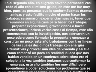 En el segundo año, en el grado noveno permanecí casi
todo el año con el mismo grupo, en este me fue muy
bien, pues las personas que lo conformábamos éramos
amigas y esto facilito mucho el poder hacer los
trabajos; se sumaron experiencias nuevas, tener que
reunirnos en alguna casa para hacer los trabajos,
preparar exposiciones, gravar videos o hacer
presentaciones, incluso varias cosas al tiempo, este año
comenzamos con la investigación, nos acercaron un
poco sobre como formular la pregunta y empezar a
consultar un poco, este año trabajamos con tres líneas
de las cuales decidimos trabajar con energías
alternativas y ofrecer una idea de vivienda y así fue
como comenzó un poco en realidad la idea que nos
habían vendido en un comienzo sobre cómo era el
colegio, a la vez también teníamos que conformar la
empresa, este año también fue muy difícil pero
aprendimos a poder solucionar los problemas que se

 