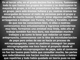 En el tercer año, en el grado decimo fue la locura, fusionaron
todo lo que fueron los grupos de noveno y se destruyeron la
mayoría de grupo, a mi me presentaron la idea de conformar
un grupo, pero solo éramos Juliana y yo, nostras éramos las
encargadas de buscar el resto de personas para el grupo y
después de mucho buscar, hablar y mirar algunos perfiles nos
arriesgamos a trabajar con Yureny, Yurley y Yeraldin, a pesar
de que nos las conocíamos bien, ni ellas a nostras;
comenzamos muy entusiasmadas y logramos entendernos
muy bien, formamos una amistad muy linda, este año el
trabajo también fue muy duro, nos mandaban muchos
trabajos y se sumo le tener que redactar un nuevo
anteproyecto, comenzamos con la idea de microtuberizacion
de papa pero antes de eso se hacia un proceso de
micropropagacion, como no pudimos conseguir las papas
micropropagadas nos toco hacer el proyecto desde el
comienzo, hacer micropropagacion de papa, esto al comienzo
no fue tan bueno pues había que consultar mucho, las partes
que redactábamos nos hacían muchas correcciones o habían
que repetirlas y todo había quedado en teoría pues no nos

 