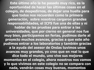 Este último año la he pasado muy rico, es la
oportunidad de hacer las últimas cosas en el
colegio, de despedirnos, de dejar una huella para
que todos nos recuerden como la primera
generación, sobre nosotros cargaron grandes
responsabilidades, el ICFS fue una de ellas y ni
hablar de las pruebas para entrar a las
universidades, que por cierno en general nos fue
muy bien, participamos en ferias, pudimos darle al
proyecto muchos avances, gracias a que este año
pudimos entrar a los laboratorios y también gracias
a la ayuda del asesor de Ondas tuvimos unos
avances muy grandes, yo creo que en real lo que
dice todo el mundo, uno vive sus mejores
momentos en el colegio, ahora nosotros nos vamos
y lo que vivimos en este colegio no se compara con
nada, vendrán cosas muy buenas, momentos

 