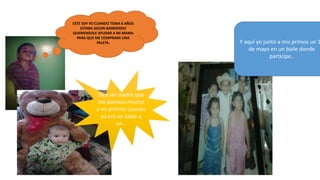 ESTE SOY YO CUANDO TENIA 6 AÑOS
ESTABA SEGÚN BARRIENDO
QUERIENDOLE AYUDAR A MI MAMA
PARA QUE ME COMPRARA UNA
PALETA.
Dice mi madre que
me parezco mucho
a mi primito cuando
yo era un bebe a
un…
Y aquí yo junto a mis primos un 1
de mayo en un baile donde
participe..
 