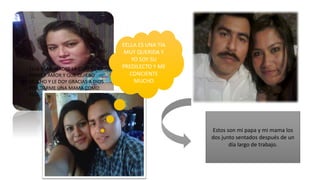ELLA ES MI MADRE LA CUAL ES MI
PRIMER AMOR Y QUE QUIERO
MUCHO Y LE DOY GRACIAS A DIOS
POR DARME UNA MAMA COMO
ELLA
EELLA ES UNA TIA
MUY QUERIDA Y
YO SOY SU
PREDILECTO Y ME
CONCIENTE
MUCHO
Estos son mi papa y mi mama los
dos junto sentados después de un
día largo de trabajo.
 
