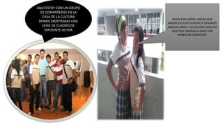 AQUÍ ESTOY CON UN GRUPO
DE COMPAÑEROS EN LA
CASA DE LA CULTURA
DONDE MOSTRABAS UNA
SERIE DE CUADRO DE
DIFERENTE AUTOR
ESTAS DOS NIÑAS LINDAS QUE
APARECEN AQUÍ SON MUY GRANDES
AMIGAS MIAS Y LAS QUIERO MUCHO
QUE DOY GRAXIAS A DIOS POR
HABERLAS CONOCIDO.
 
