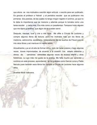 que ahora se nos motivaba a escribir algún artículo o escrito para ser publicado.
Es gracias al profesor a Yebrail y al periódico escolar que se publicaron mis
primeras dos poesías, de las cuales no tengo ningún registro ni archivo, ya que no
le daba la importancia que se merecía y además porque lo tomaba como una
tarea escolar y nada más. Era más como un pasatiempo. Tampoco hubo alguien
que me dijera guárdelas, que algún día le pueden servir.
Después, mecasé, tuve y crie a mis hijos.

Me afilie a Círculo de Lectores y

compre algunos libros de lectura; pero me inclinaba más por los libros de
medicina, astronomía, esoterismo, Interpretación de los sueños de Freud.Leía en
mis ratos libres y así mantuve mi mente activa.
Actualmente y ya en el arte de formar niños, trato de hacer poesía y hago algunas
veces trovas improvisadas, de acuerdo a la ocasión. Les adapto melodías y
ritmos

de

canciones

conocidas algunas veces de música infantil y otras

folclóricas. Lo que más me gusta es la poesía. Me falta mucho por aprender y
continúo en este proceso, aprendiendo de los grandes como García Lorca y Pablo
Neruda pues también esos libros los compre a Círculo de Lectores hace algunos
años.
Anatilde Mora Valbuena.

 