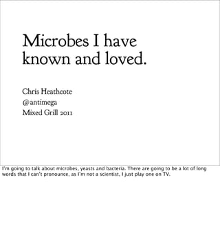 Microbes I have
        known and loved.
        Chris Heathcote
        @antimega
        Mixed Grill 2011




I’m going to talk about microbes, yeasts and bacteria. There are going to be a lot of long
words that I can’t pronounce, as I’m not a scientist, I just play one on TV.
 