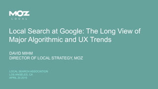 © SEOmoz, Inc. 2015@davidmihm
Local Search at Google: The Long View of
Major Algorithmic and UX Trends
DAVID MIHM
DIRECTOR OF LOCAL STRATEGY, MOZ
LOCAL SEARCH ASSOCIATION
LOS ANGELES, CA
APRIL 20 2015
 