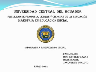 UNIVERSIDAD CENTRAL DEL ECUADOR
FACULTAD DE FILOSOFIA, LETRAS Y CIENCIAS DE LA EDUCACIÓN
       MAESTRIA EN EDUCACIÓN INICIAL




            INFORMATICA EN EDUCACION INICIAL

                                         FACILITADOR
                                         MSC: PATRICIO CAZAR
                                         MAESTRANTE:
                                         JACQUELINE GUALOTO
                   ENERO 2012
 