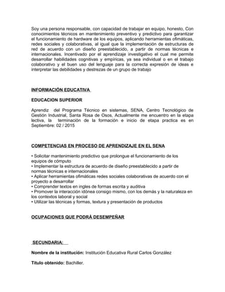 Soy una persona responsable, con capacidad de trabajar en equipo, honesto, Con
conocimientos técnicos en mantenimiento preventivo y predictivo para garantizar
el funcionamiento de hardware de los equipos, aplicando herramientas ofimáticas,
redes sociales y colaborativas, al igual que la implementación de estructuras de
red de acuerdo con un diseño preestablecido, a partir de normas técnicas e
internacionales. Incentivado por el aprendizaje investigativo el cual me permite
desarrollar habilidades cognitivas y empíricas, ya sea individual o en el trabajo
colaborativo y el buen uso del lenguaje para la correcta expresión de ideas e
interpretar las debilidades y destrezas de un grupo de trabajo
INFORMACIÓN EDUCATIVA
EDUCACION SUPERIOR
Aprendiz del Programa Técnico en sistemas, SENA, Centro Tecnológico de
Gestión Industrial, Santa Rosa de Osos, Actualmente me encuentro en la etapa
lectiva, la terminación de la formación e inicio de etapa practica es en
Septiembre: 02 / 2015
COMPETENCIAS EN PROCESO DE APRENDIZAJE EN EL SENA
• Solicitar mantenimiento predictivo que prolongue el funcionamiento de los
equipos de cómputo
• Implementar la estructura de acuerdo de diseño preestablecido a partir de
normas técnicas e internacionales
• Aplicar herramientas ofimáticas redes sociales colaborativas de acuerdo con el
proyecto a desarrollar
• Comprender textos en ingles de formas escrita y auditiva
• Promover la interacción idónea consigo mismo, con los demás y la naturaleza en
los contextos laboral y social
• Utilizar las técnicas y formas, textura y presentación de productos
OCUPACIONES QUE PODRÁ DESEMPEÑAR
SECUNDARIA:
Nombre de la institución: Institución Educativa Rural Carlos González
Título obtenido: Bachiller.
 