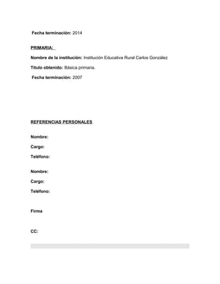Fecha terminación: 2014
PRIMARIA:
Nombre de la institución: Institución Educativa Rural Carlos González
Título obtenido: Básica primaria.
Fecha terminación: 2007
REFERENCIAS PERSONALES
Nombre:
Cargo:
Teléfono:
Nombre:
Cargo:
Teléfono:
Firma
CC:
 