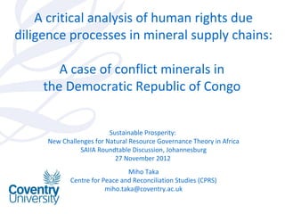 A critical analysis of human rights due
diligence processes in mineral supply chains:

        A case of conflict minerals in
     the Democratic Republic of Congo


                         Sustainable Prosperity:
     New Challenges for Natural Resource Governance Theory in Africa
               SAIIA Roundtable Discussion, Johannesburg
                           27 November 2012
                               Miho Taka
            Centre for Peace and Reconciliation Studies (CPRS)
                        miho.taka@coventry.ac.uk
 