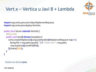Vert.x – Vertica u Javi 8 + Lambda
import org.vertx.java.core.http.HttpServerRequest;
import org.vertx.java.deploy.Verticle;
public class Server extends Verticle {
@Override
public void start() throws Exception {
vertx.createHttpServer().requestHandler((HttpServerRequest req) -> {
String file = req.path.equals("/") ? "index.html" : req.path;
req.response().sendFile(file);
}).listen(8086);
}
}
$vertx run Server.java

 