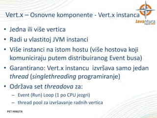 Vert.x – Osnovne komponente - Vert.x instanca
• Jedna ili više vertica
• Radi u vlastitoj JVM instanci
• Više instanci na istom hostu (više hostova koji
komuniciraju putem distribuiranog Event busa)
• Garantirano: Vert.x instancu izvršava samo jedan
thread (singlethreading programiranje)
• Održava set threadova za:
– Event (Run) Loop (1 po CPU jezgri)
– thread pool za izvršavanje radnih vertica

 