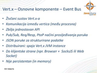 Vert.x – Osnovne komponente – Event Bus
•
•
•
•
•
•
•

Živčani sustav Vert.x-a
Komunikacija između vertica (među procesna)
Zbilja jednostavan API
Pub/Sub, Req/Resp, PtoP načini prosljeđivanja poruka
JSON poruke za strukturirane podatke
Distribuirani: spaja Vert.x JVM instance
Do klijentske strane (npr. Browser + SocksJS ili Web
Socket)
• Nije perzistentan (in memory)

 