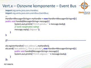 Vert.x – Osnovne komponente – Event Bus
import org.vertx.java.core.Handler;
import org.vertx.java.core.eventbus.EventBus;
...
Handler<Message<String>> myHandler = new Handler<Message<String>>() {
public void handle(Message<String> message) {
System.out.println("Primih poruku: " + message.body);
// izvrši neophodne radnje
message.reply(„Odgovor");
}
};
//----------------------------------------------------------------------------------------------------------------eb.registerHandler("test.address", myHandler);
eb.send("test.address", "Ovo je poruka", new Handler<Message<String>>() {
public void handle(Message<String> message) {
System.out.println("Primih odgovor: " + message.body);
}
});

 