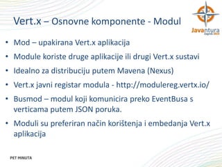 Vert.x – Osnovne komponente - Modul
• Mod – upakirana Vert.x aplikacija
• Module koriste druge aplikacije ili drugi Vert.x sustavi
• Idealno za distribuciju putem Mavena (Nexus)
• Vert.x javni registar modula - http://modulereg.vertx.io/
• Busmod – modul koji komunicira preko EventBusa s
verticama putem JSON poruka.
• Moduli su preferiran način korištenja i embedanja Vert.x
aplikacija

 