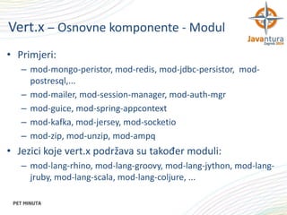 Vert.x – Osnovne komponente - Modul
• Primjeri:
– mod-mongo-peristor, mod-redis, mod-jdbc-persistor, modpostresql,...
– mod-mailer, mod-session-manager, mod-auth-mgr
– mod-guice, mod-spring-appcontext
– mod-kafka, mod-jersey, mod-socketio
– mod-zip, mod-unzip, mod-ampq

• Jezici koje vert.x podržava su također moduli:
– mod-lang-rhino, mod-lang-groovy, mod-lang-jython, mod-langjruby, mod-lang-scala, mod-lang-coljure, ...

 