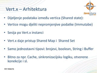 Vert.x – Arhitektura
• Dijeljenje podataka između vertica (Shared state):
• Vertice mogu djeliti nepromjenjive podatke (Immutabe)
• Sesija po Vert.x instanci
• Vert.x daje pristup Shared Map i Shared Set
• Samo jednostavni tipovi: brojevi, boolean, String i Buffer
• Bitno za npr. Cache, sinkronizacijsku logiku, otvorene
konekcije i sl.

 